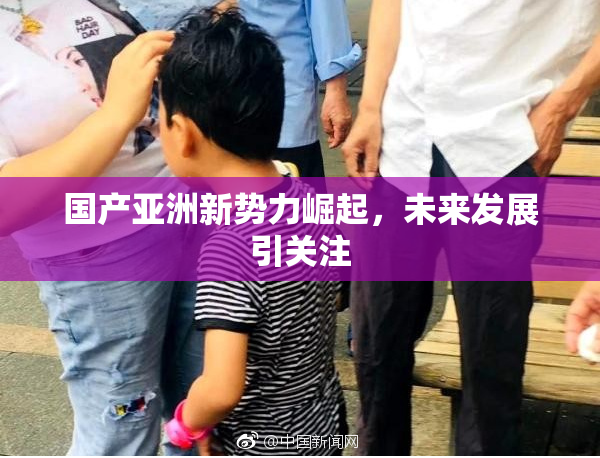 国产亚洲新势力崛起，未来发展引关注