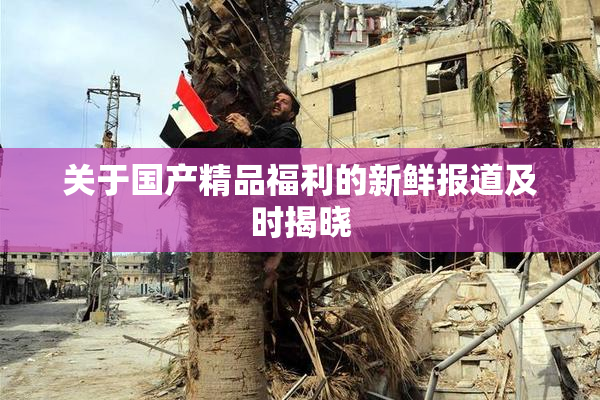 关于国产精品福利的新鲜报道及时揭晓