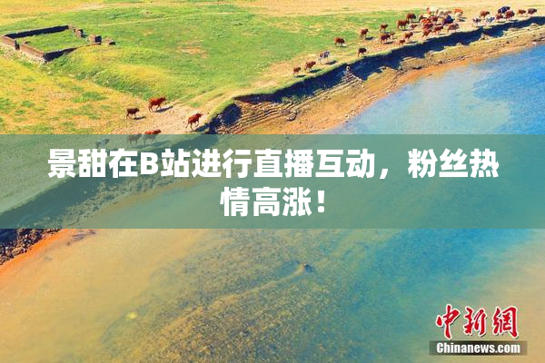 景甜在B站进行直播互动，粉丝热情高涨！