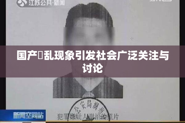 国产婬乱现象引发社会广泛关注与讨论