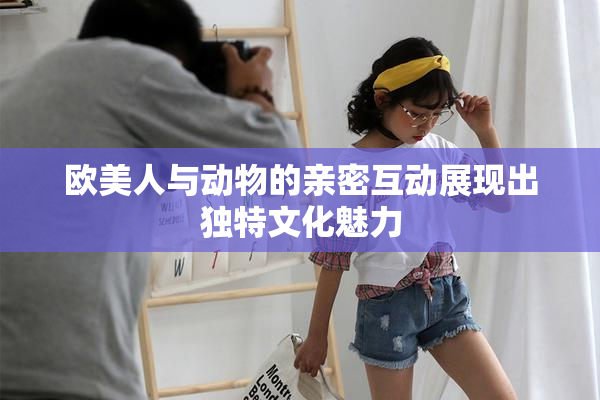 欧美人与动物的亲密互动展现出独特文化魅力