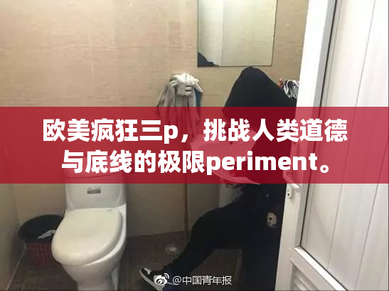 欧美疯狂三p，挑战人类道德与底线的极限periment。