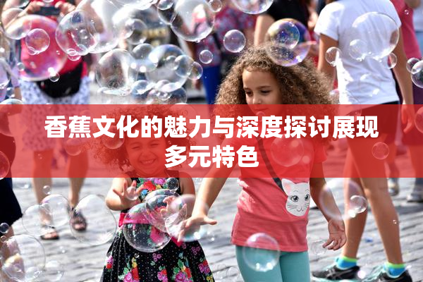 香蕉文化的魅力与深度探讨展现多元特色