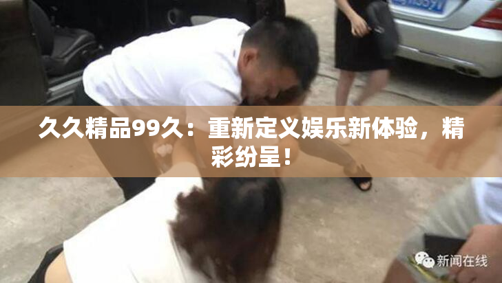 久久精品99久：重新定义娱乐新体验，精彩纷呈！
