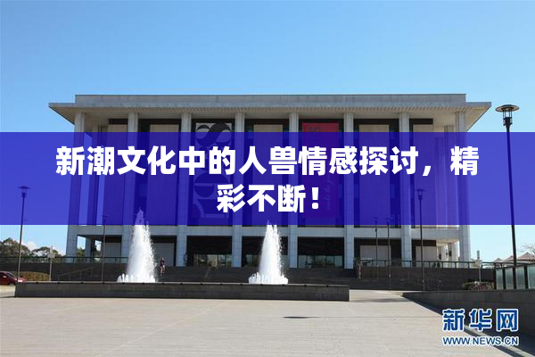 新潮文化中的人兽情感探讨，精彩不断！