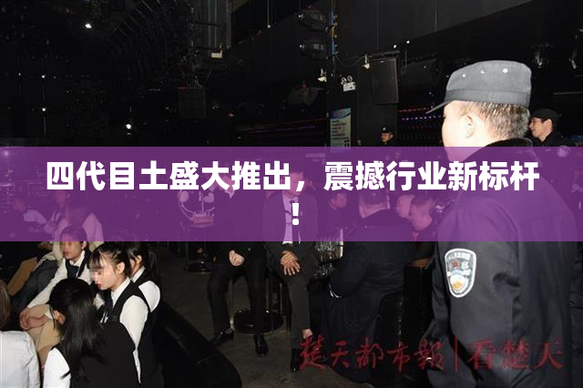 四代目土盛大推出，震撼行业新标杆！