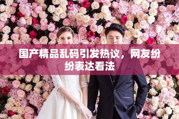 国产精品乱码引发热议，网友纷纷表达看法