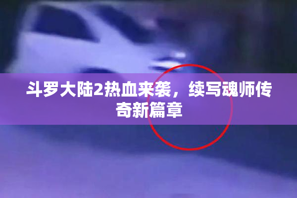斗罗大陆2热血来袭，续写魂师传奇新篇章