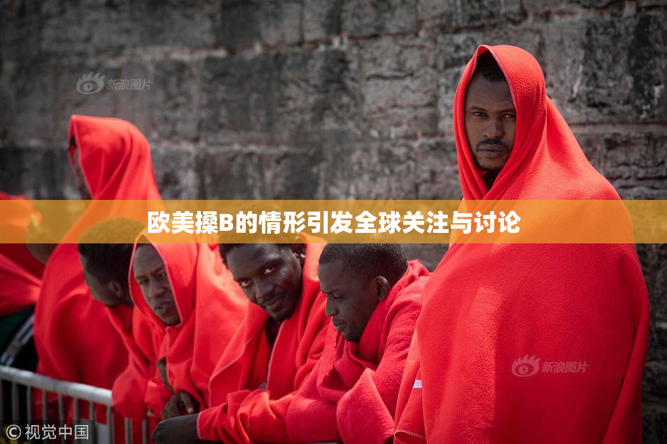 欧美搡B的情形引发全球关注与讨论