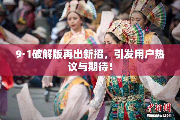 9·1破解版再出新招，引发用户热议与期待！