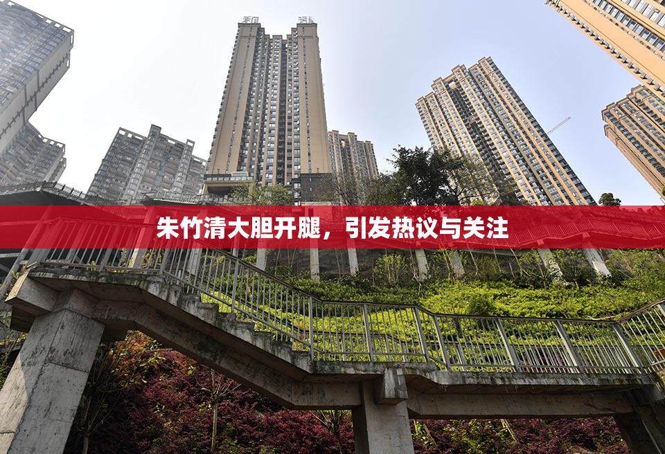 朱竹清大胆开腿，引发热议与关注