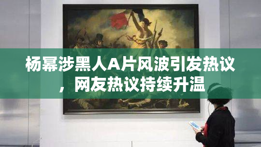杨幂涉黑人A片风波引发热议，网友热议持续升温