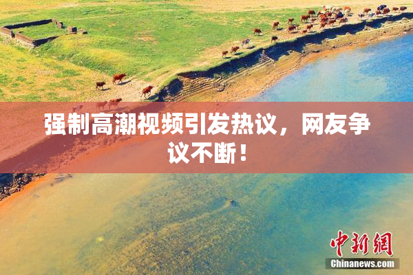 强制高潮视频引发热议，网友争议不断！