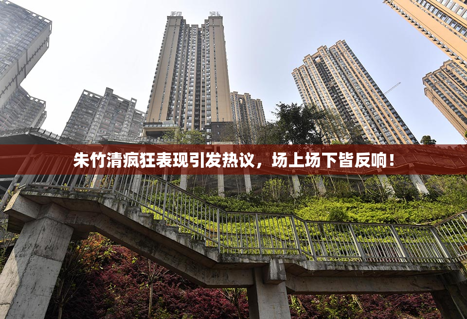 朱竹清疯狂表现引发热议，场上场下皆反响！