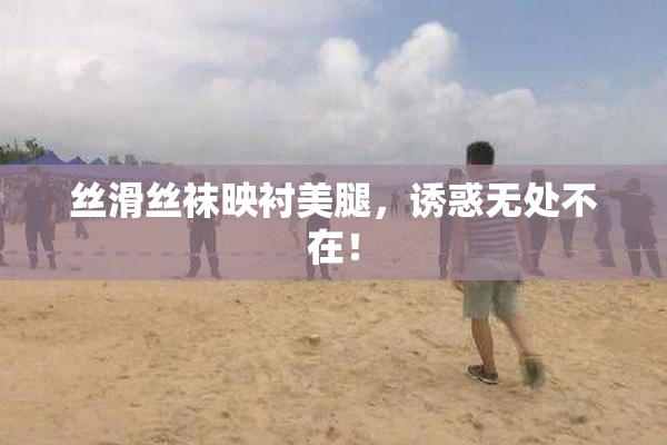 丝滑丝袜映衬美腿，诱惑无处不在！