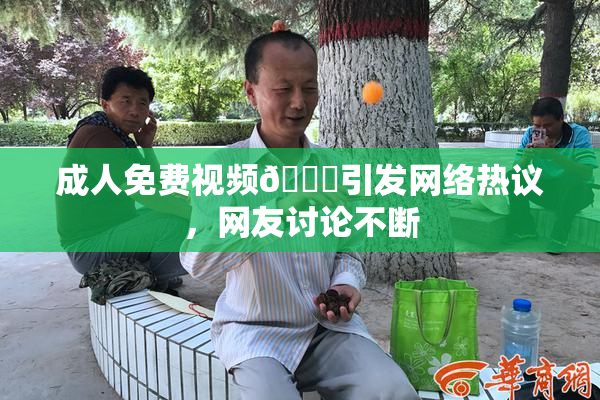 成人免费视频🔞引发网络热议，网友讨论不断