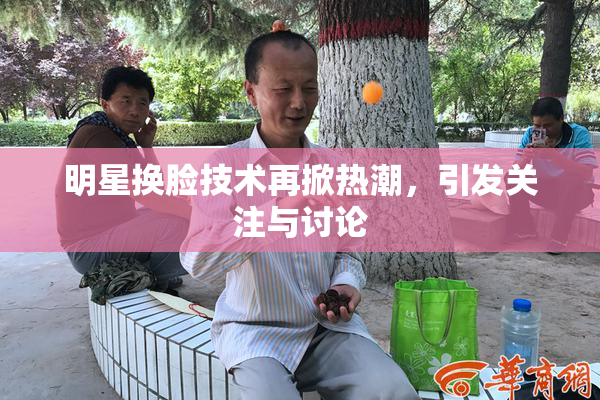 明星换脸技术再掀热潮，引发关注与讨论