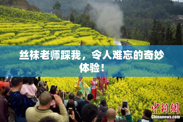 丝袜老师踩我，令人难忘的奇妙体验！