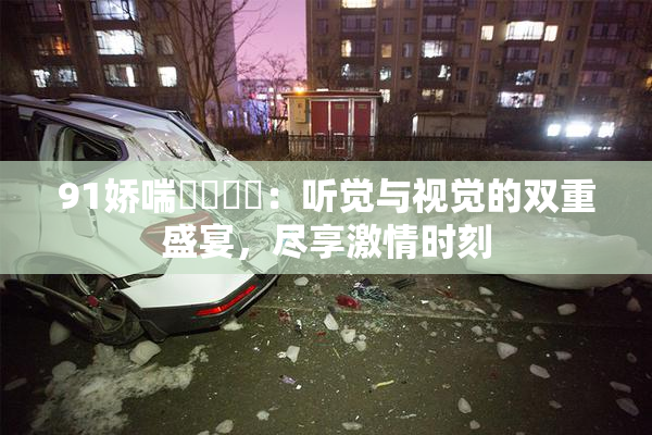 91娇喘❌‌❌‌：听觉与视觉的双重盛宴，尽享激情时刻