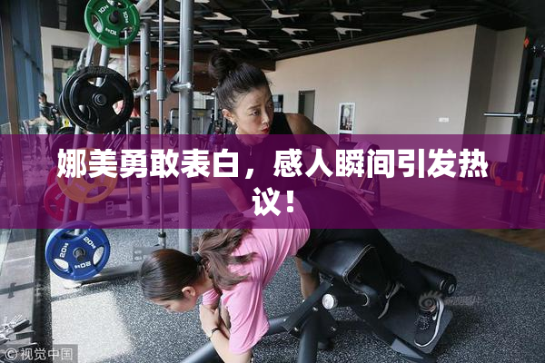 娜美勇敢表白，感人瞬间引发热议！
