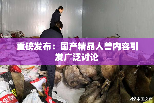 重磅发布：国产精品人兽内容引发广泛讨论