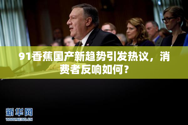 91香蕉国产新趋势引发热议，消费者反响如何？