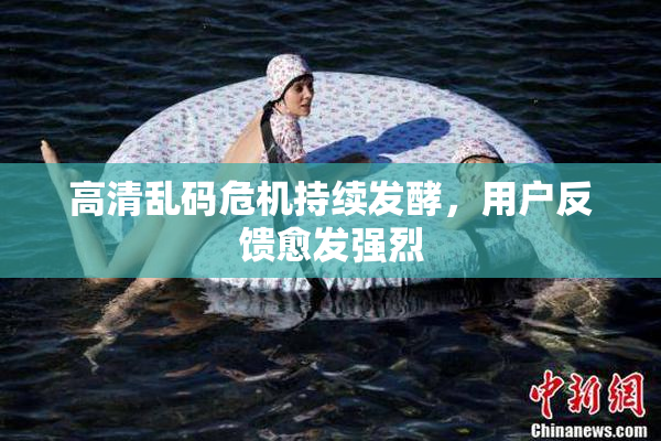 高清乱码危机持续发酵，用户反馈愈发强烈