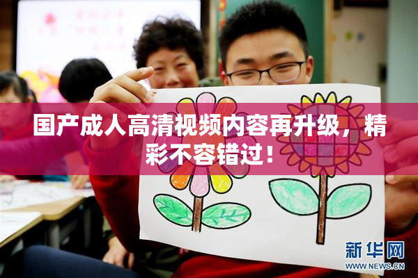国产成人高清视频内容再升级，精彩不容错过！