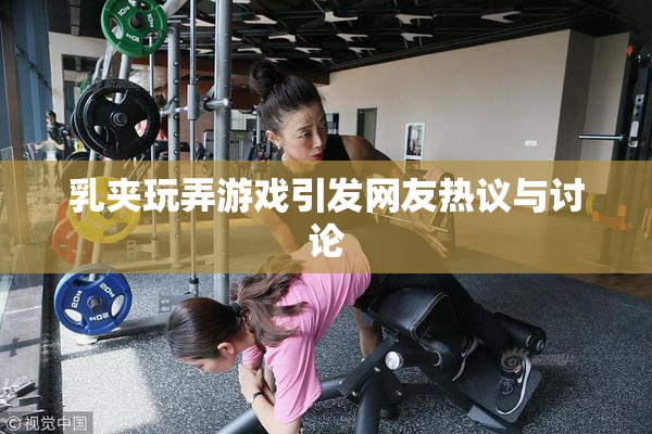 乳夹玩弄游戏引发网友热议与讨论