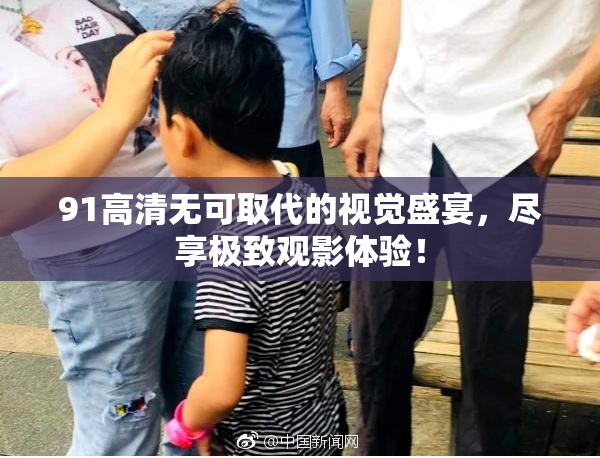 91高清无可取代的视觉盛宴，尽享极致观影体验！