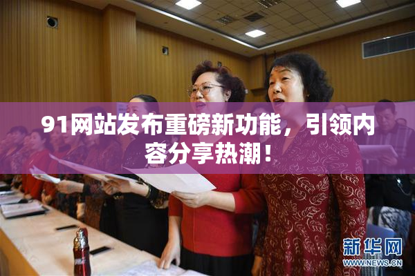 91网站发布重磅新功能，引领内容分享热潮！