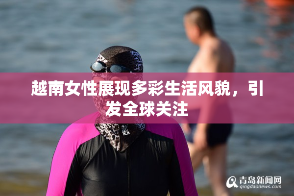 越南女性展现多彩生活风貌，引发全球关注