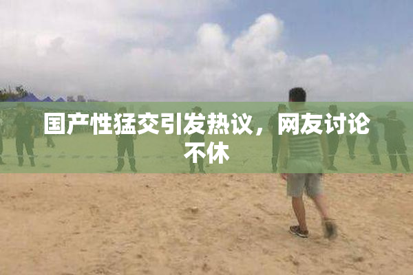 国产性猛交引发热议，网友讨论不休