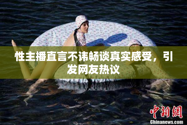 性主播直言不讳畅谈真实感受，引发网友热议