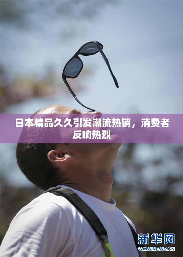 日本精品久久引发潮流热销，消费者反响热烈