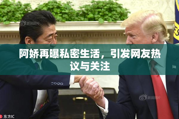 阿娇再曝私密生活，引发网友热议与关注