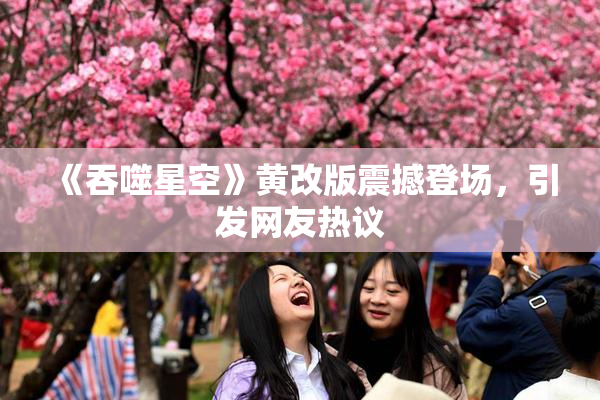 《吞噬星空》黄改版震撼登场，引发网友热议