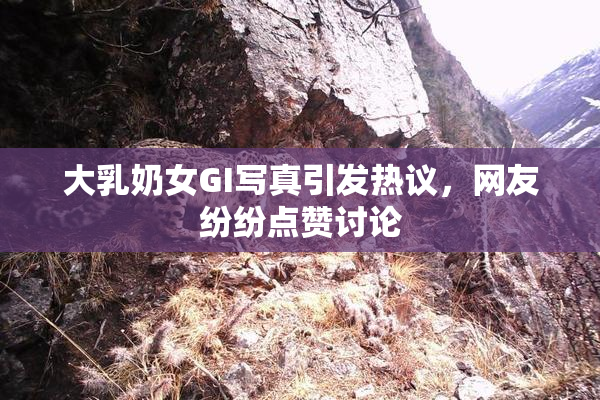 大乳奶女GI写真引发热议，网友纷纷点赞讨论