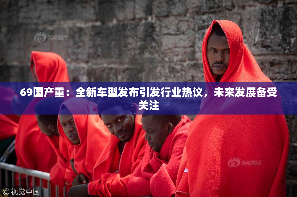 69国产重：全新车型发布引发行业热议，未来发展备受关注