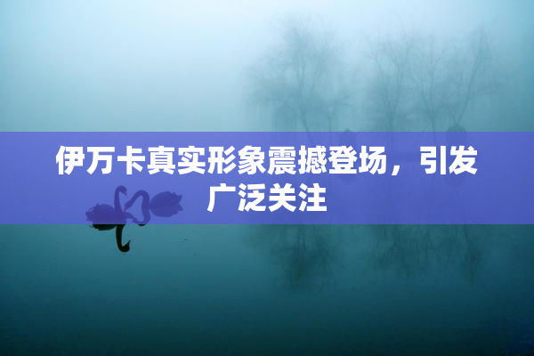 伊万卡真实形象震撼登场，引发广泛关注