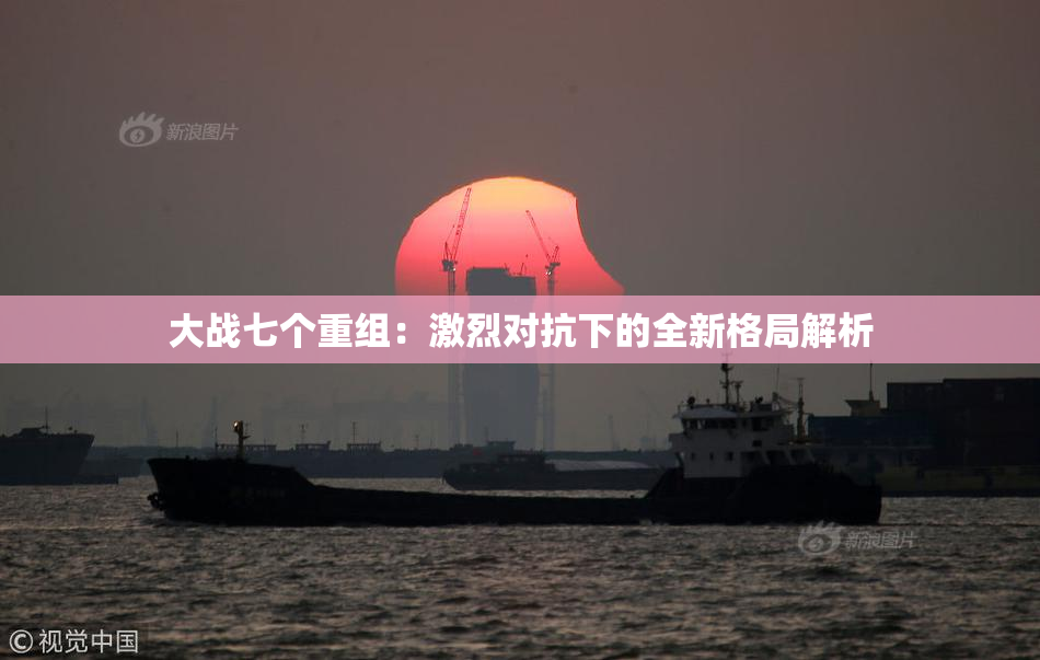 大战七个重组：激烈对抗下的全新格局解析