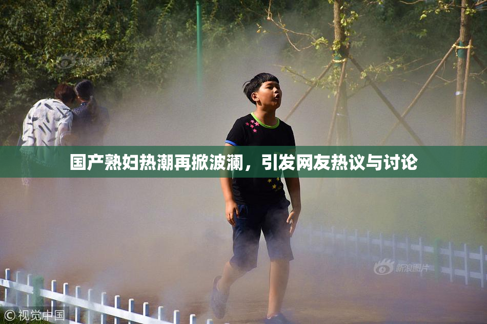 国产熟妇热潮再掀波澜，引发网友热议与讨论