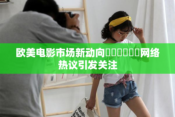 欧美电影市场新动向❌‌❌‌❌‌网络热议引发关注