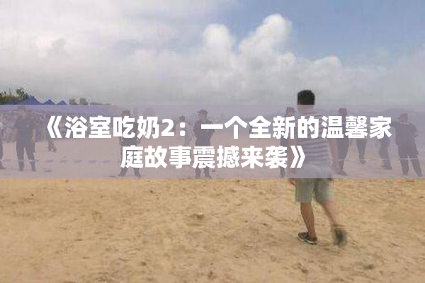 《浴室吃奶2：一个全新的温馨家庭故事震撼来袭》