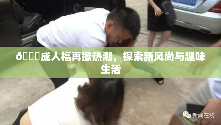 🔞成人福再掀热潮，探索新风尚与趣味生活