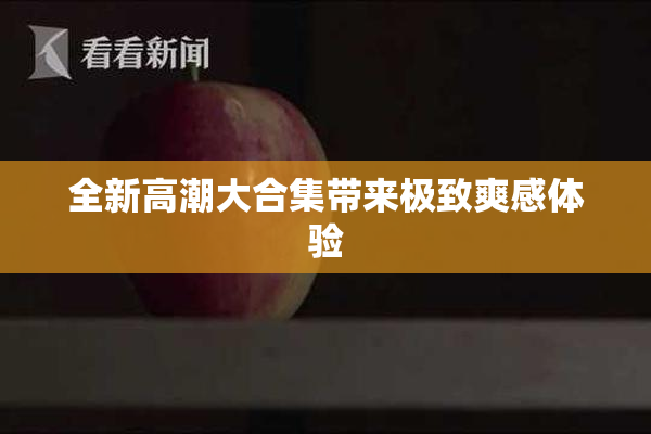全新高潮大合集带来极致爽感体验