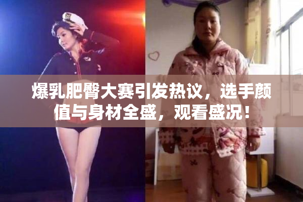 爆乳肥臀大赛引发热议，选手颜值与身材全盛，观看盛况！