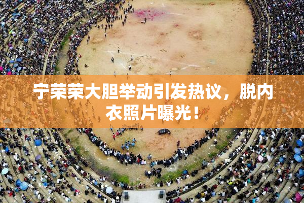 宁荣荣大胆举动引发热议，脱内衣照片曝光！