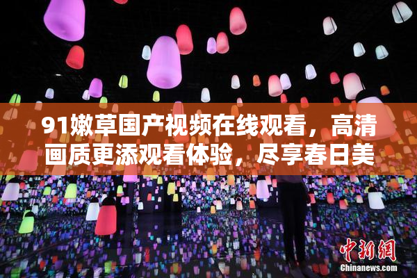 91嫩草国产视频在线观看，高清画质更添观看体验，尽享春日美好时光。