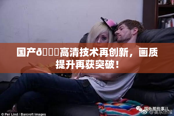 国产🍑高清技术再创新，画质提升再获突破！